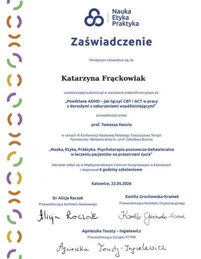 Zaświadczenie o ukończeniu 4-godzinnego warsztatu prokonferencyjnego ,,Powikłane ADHD- jak łączyć CBT i ACT w pracy z dorosłymi z zaburzeniami współistniejącymi”, wydany dla Pani Katarzyny Frąckowiak przez Polskie Towarzystwo Psychoterapii Poznawczej i Behawioralnej w 2026 roku.